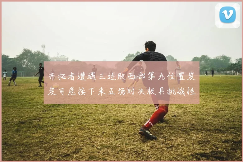 开拓者遭遇三连败西部第九位置岌岌可危接下来五场对决极具挑战性