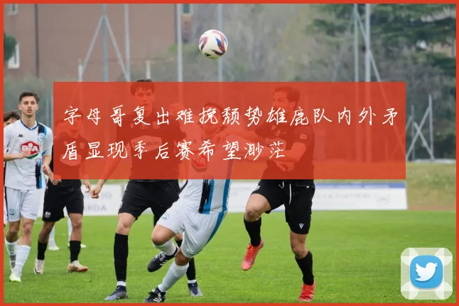 字母哥复出难挽颓势雄鹿队内外矛盾显现季后赛希望渺茫