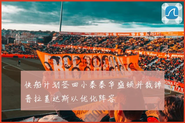快船计划签回小泰泰华盛顿并裁掉普拉基达斯以优化阵容
