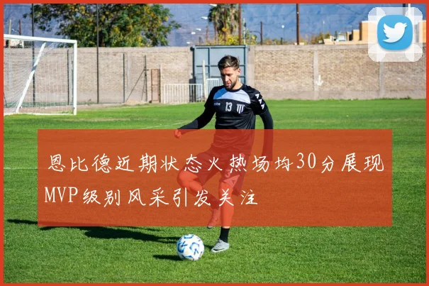 恩比德近期状态火热场均30分展现MVP级别风采引发关注