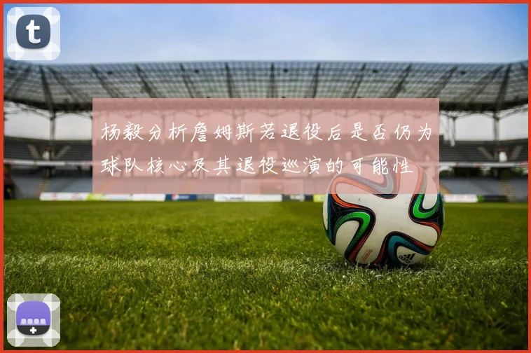 杨毅分析詹姆斯若退役后是否仍为球队核心及其退役巡演的可能性
