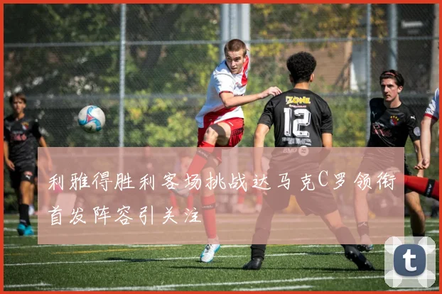 利雅得胜利客场挑战达马克C罗领衔首发阵容引关注