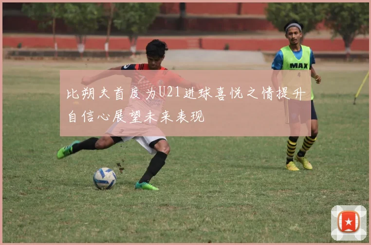 比朔夫首度为U21进球喜悦之情提升自信心展望未来表现