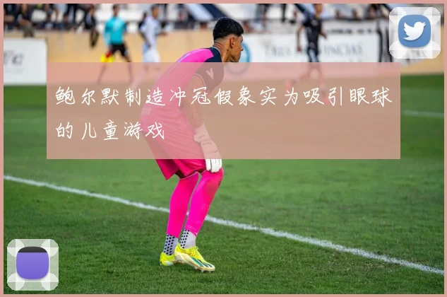 鲍尔默制造冲冠假象实为吸引眼球的儿童游戏