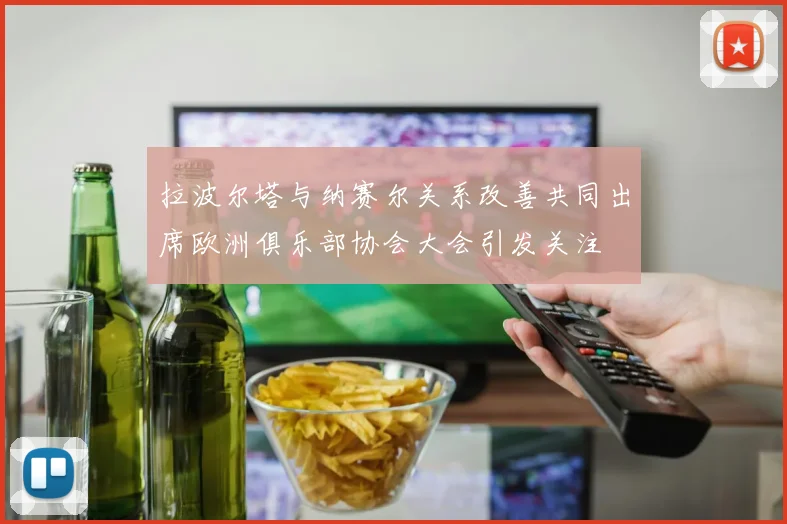 拉波尔塔与纳赛尔关系改善共同出席欧洲俱乐部协会大会引发关注