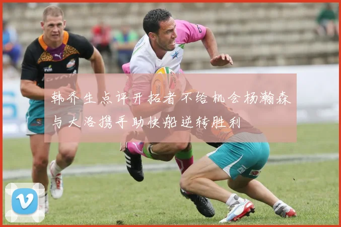 韩乔生点评开拓者不给机会杨瀚森与大洛携手助快船逆转胜利