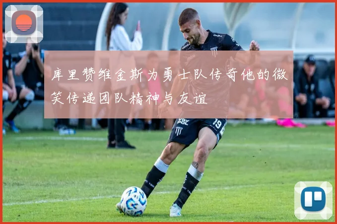 库里赞维金斯为勇士队传奇他的微笑传递团队精神与友谊