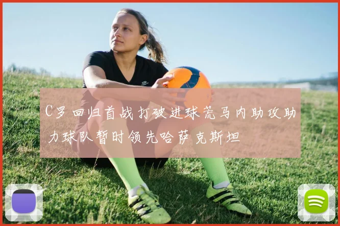 C罗回归首战打破进球荒马内助攻助力球队暂时领先哈萨克斯坦