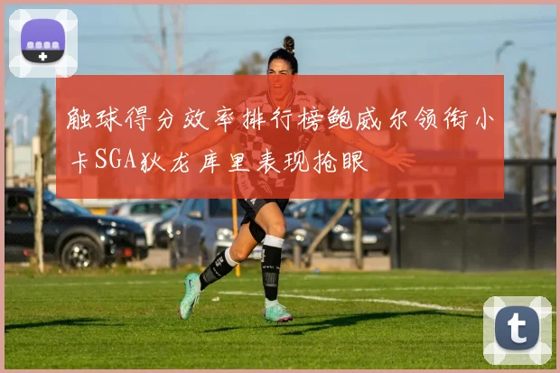 触球得分效率排行榜鲍威尔领衔小卡SGA狄龙库里表现抢眼