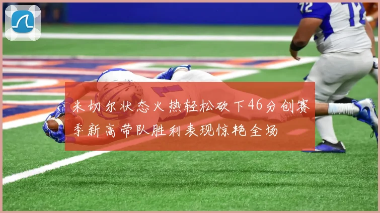 米切尔状态火热轻松砍下46分创赛季新高带队胜利表现惊艳全场