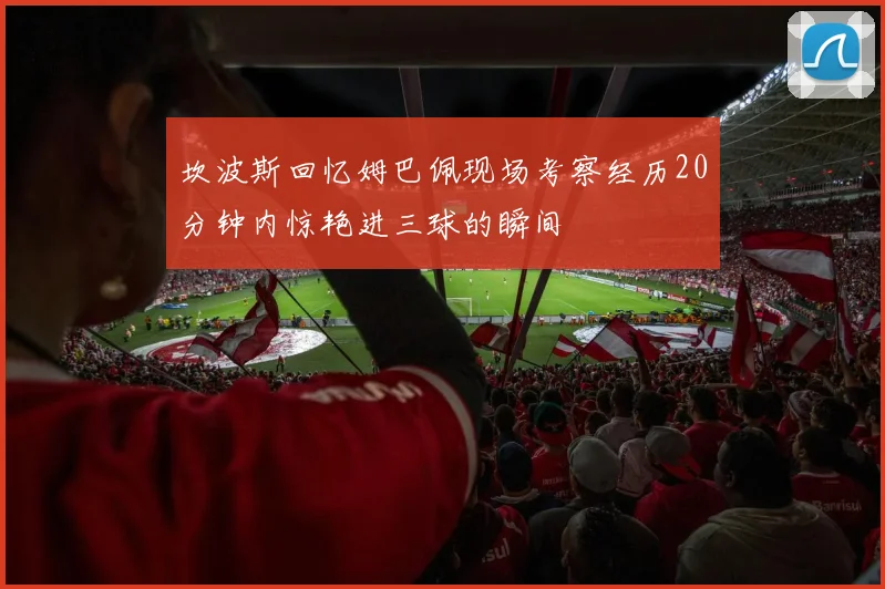 坎波斯回忆姆巴佩现场考察经历20分钟内惊艳进三球的瞬间