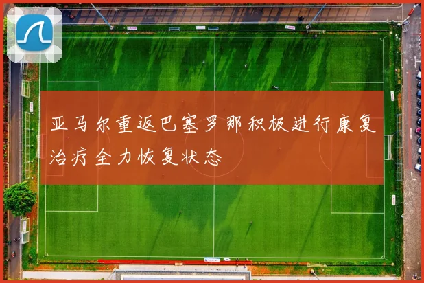 亚马尔重返巴塞罗那积极进行康复治疗全力恢复状态
