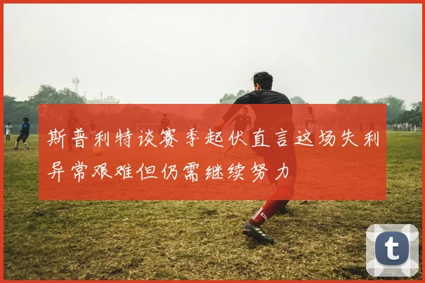 斯普利特谈赛季起伏直言这场失利异常艰难但仍需继续努力