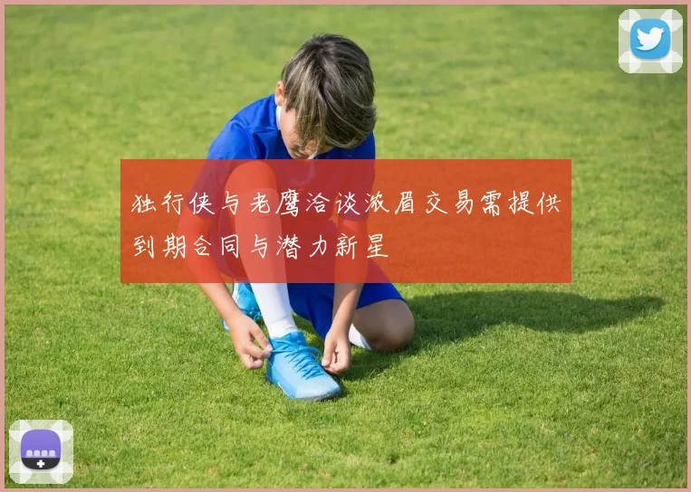 独行侠与老鹰洽谈浓眉交易需提供到期合同与潜力新星