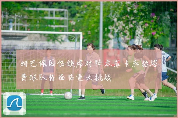 姆巴佩因伤缺席对阵本菲卡和赫塔费球队将面临重大挑战