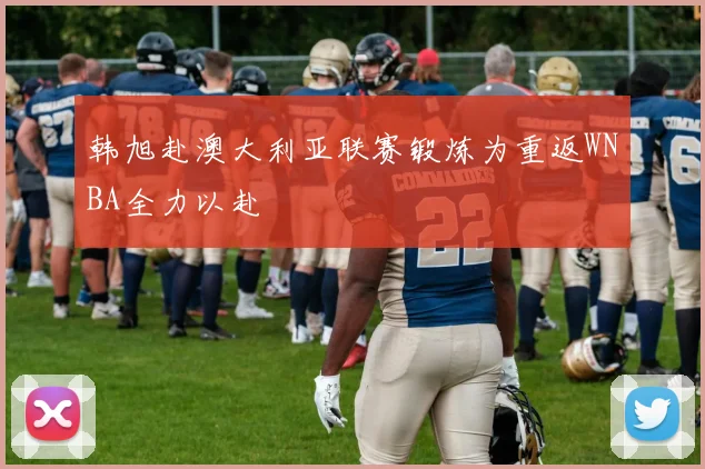 韩旭赴澳大利亚联赛锻炼为重返WNBA全力以赴