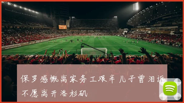 保罗感慨离家务工艰辛儿子曾泪诉不愿离开洛杉矶