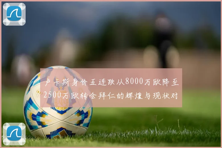 卢卡斯身价五连跌从8000万欧降至2500万欧转会拜仁的辉煌与现状对比