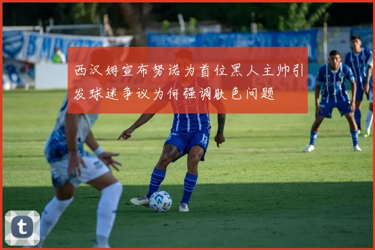 西汉姆宣布努诺为首位黑人主帅引发球迷争议为何强调肤色问题