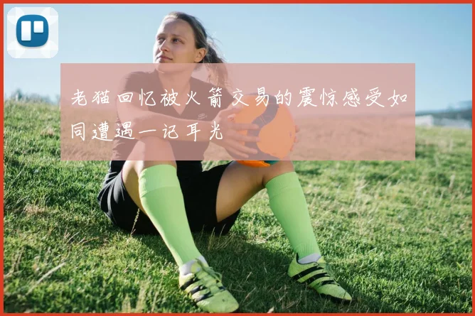 老猫回忆被火箭交易的震惊感受如同遭遇一记耳光