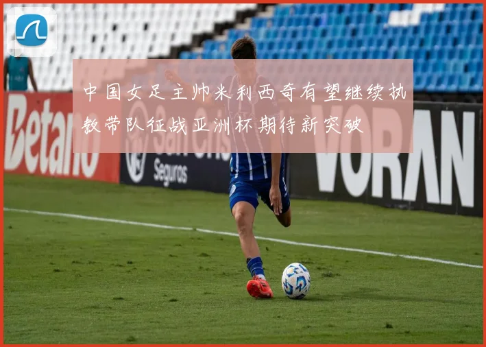 中国女足主帅米利西奇有望继续执教带队征战亚洲杯期待新突破