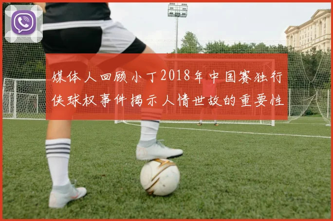 媒体人回顾小丁2018年中国赛独行侠球权事件揭示人情世故的重要性