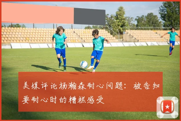美媒评论杨瀚森耐心问题：被告知要耐心时的糟糕感受