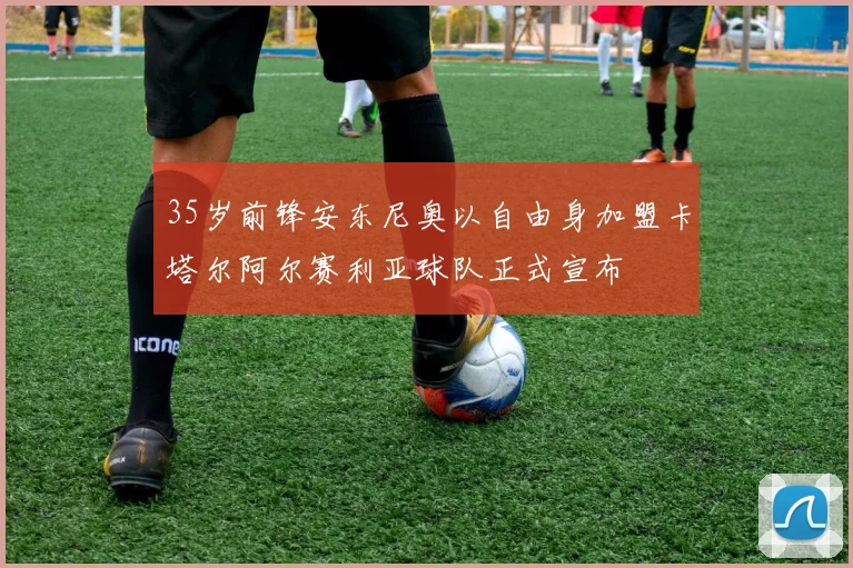 35岁前锋安东尼奥以自由身加盟卡塔尔阿尔赛利亚球队正式宣布