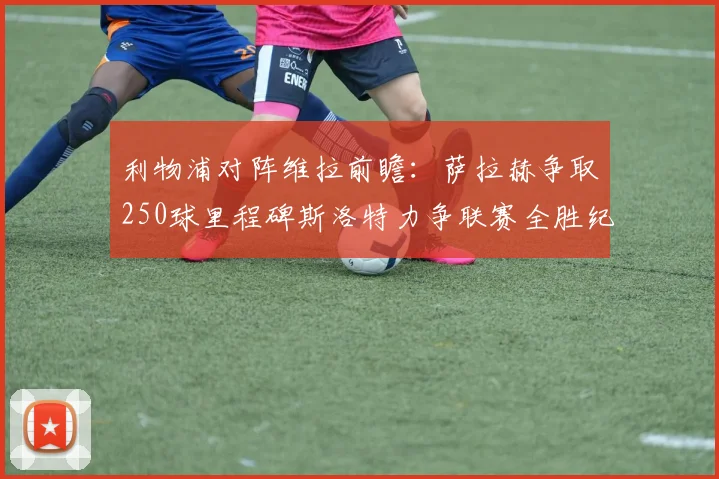 利物浦对阵维拉前瞻：萨拉赫争取250球里程碑斯洛特力争联赛全胜纪录