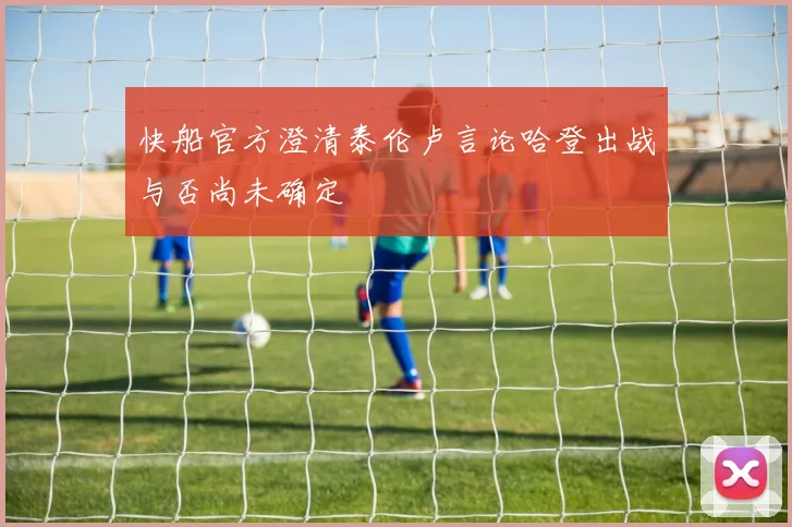 快船官方澄清泰伦卢言论哈登出战与否尚未确定