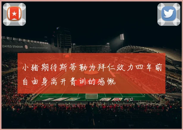 小猪期待斯蒂勒为拜仁效力四年前自由身离开青训的感慨