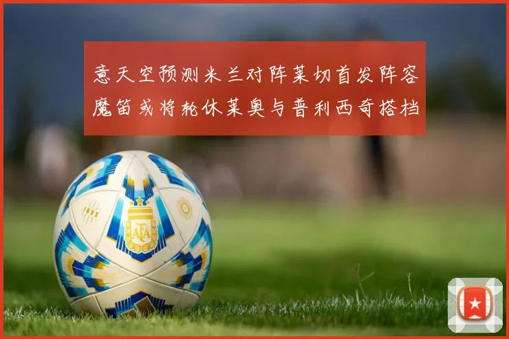 意天空预测米兰对阵莱切首发阵容魔笛或将轮休莱奥与普利西奇搭档出战