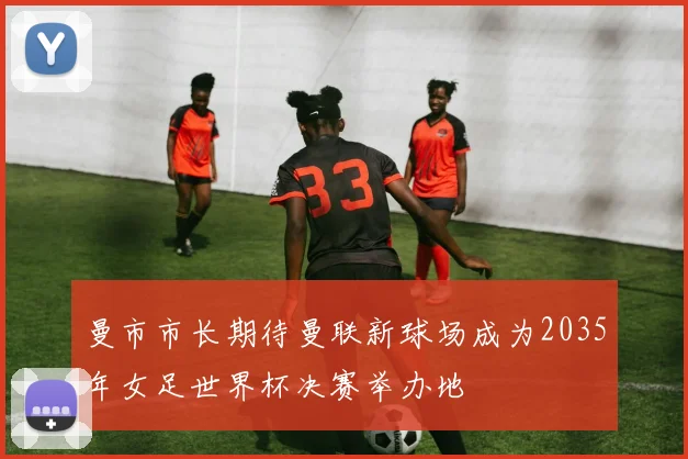 曼市市长期待曼联新球场成为2035年女足世界杯决赛举办地