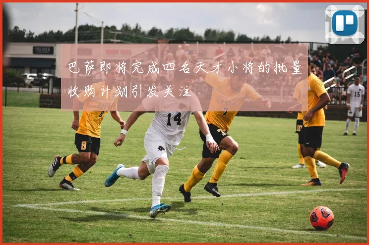 巴萨即将完成四名天才小将的批量收购计划引发关注