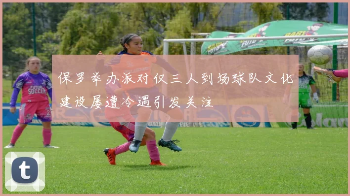 保罗举办派对仅三人到场球队文化建设屡遭冷遇引发关注