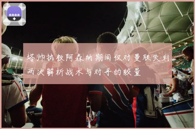 塔帅执教阿森纳期间仅对曼联失利两次解析战术与对手的较量