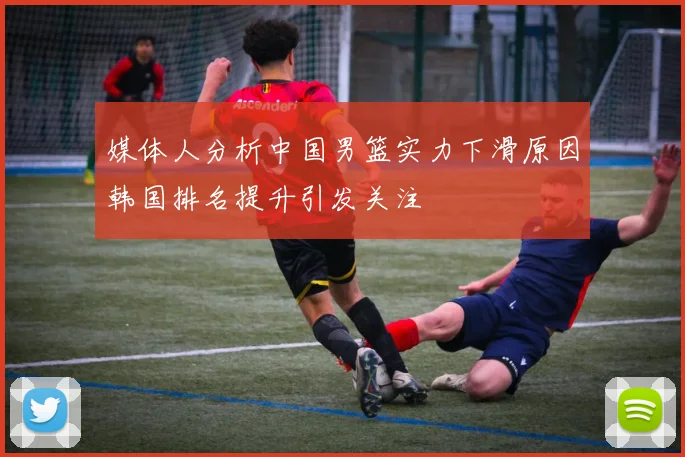 媒体人分析中国男篮实力下滑原因韩国排名提升引发关注