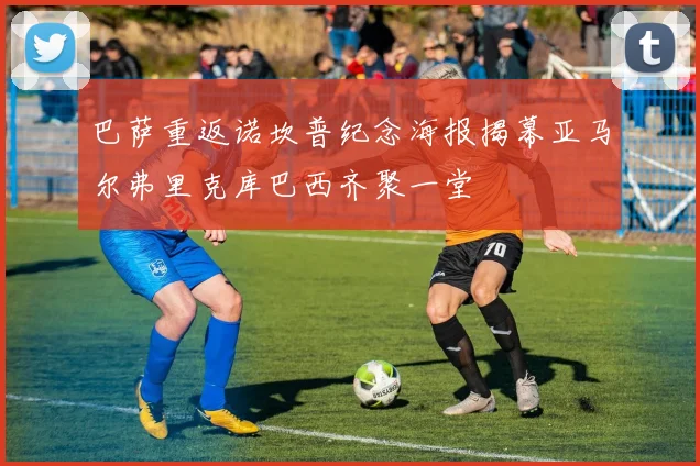 巴萨重返诺坎普纪念海报揭幕亚马尔弗里克库巴西齐聚一堂