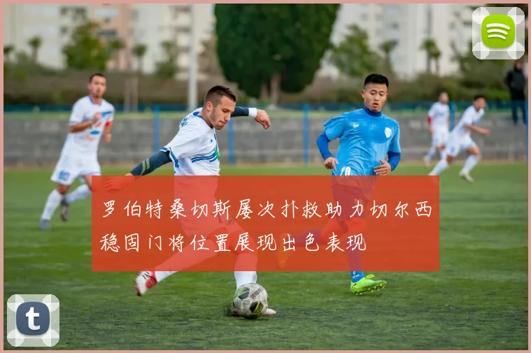 罗伯特桑切斯屡次扑救助力切尔西稳固门将位置展现出色表现