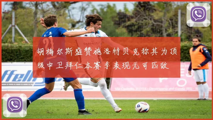 胡梅尔斯盛赞施洛特贝克称其为顶级中卫拜仁本赛季表现无可匹敌