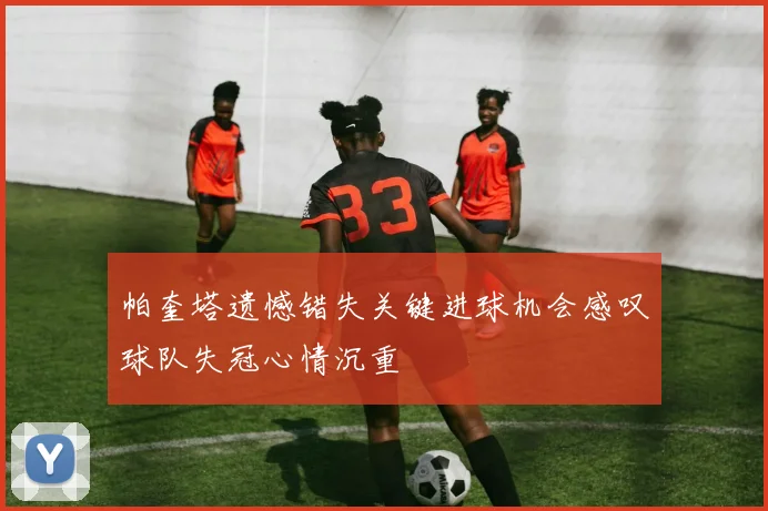 帕奎塔遗憾错失关键进球机会感叹球队失冠心情沉重