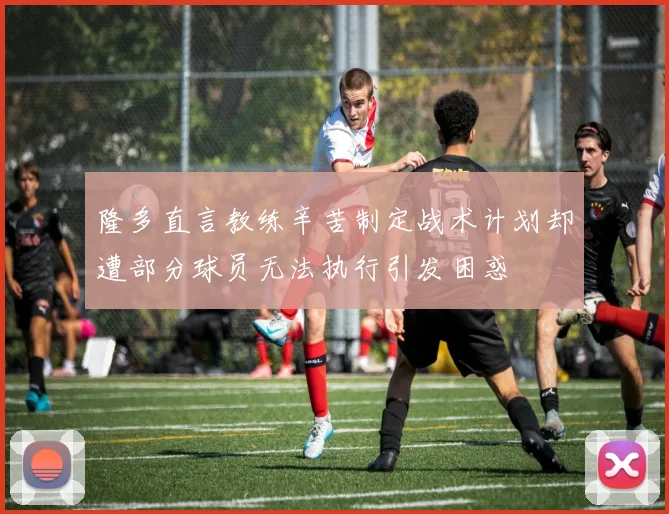 隆多直言教练辛苦制定战术计划却遭部分球员无法执行引发困惑