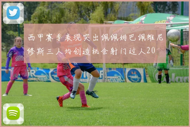 西甲赛季表现突出佩佩姆巴佩维尼修斯三人均创造机会射门过人20